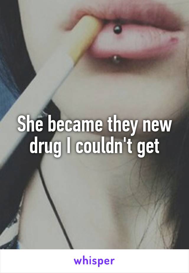 She became they new drug I couldn't get
