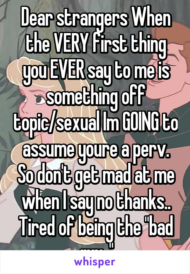 Dear strangers When the VERY first thing you EVER say to me is something off topic/sexual Im GOING to assume youre a perv. So don't get mad at me when I say no thanks.. Tired of being the "bad guy.."