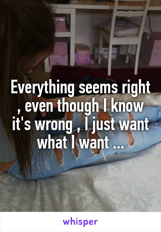 Everything seems right , even though I know it's wrong , I just want what I want ...