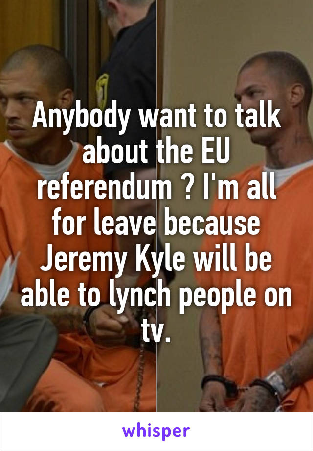 Anybody want to talk about the EU referendum ? I'm all for leave because Jeremy Kyle will be able to lynch people on tv.