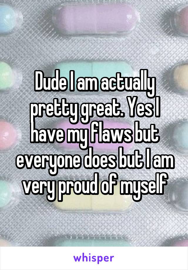 Dude I am actually pretty great. Yes I have my flaws but everyone does but I am very proud of myself