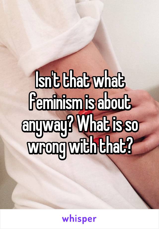 Isn't that what feminism is about anyway? What is so wrong with that?