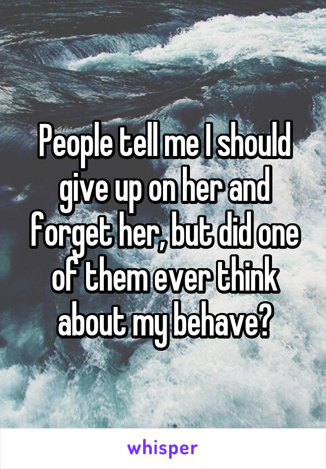 People tell me I should give up on her and forget her, but did one of them ever think about my behave?