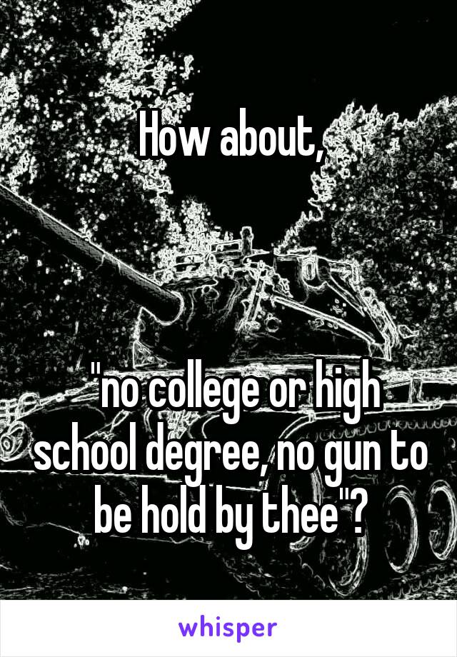 How about,



 "no college or high school degree, no gun to be hold by thee"?