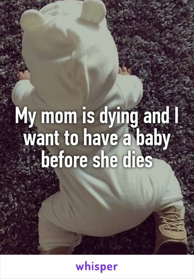 My mom is dying and I want to have a baby before she dies
