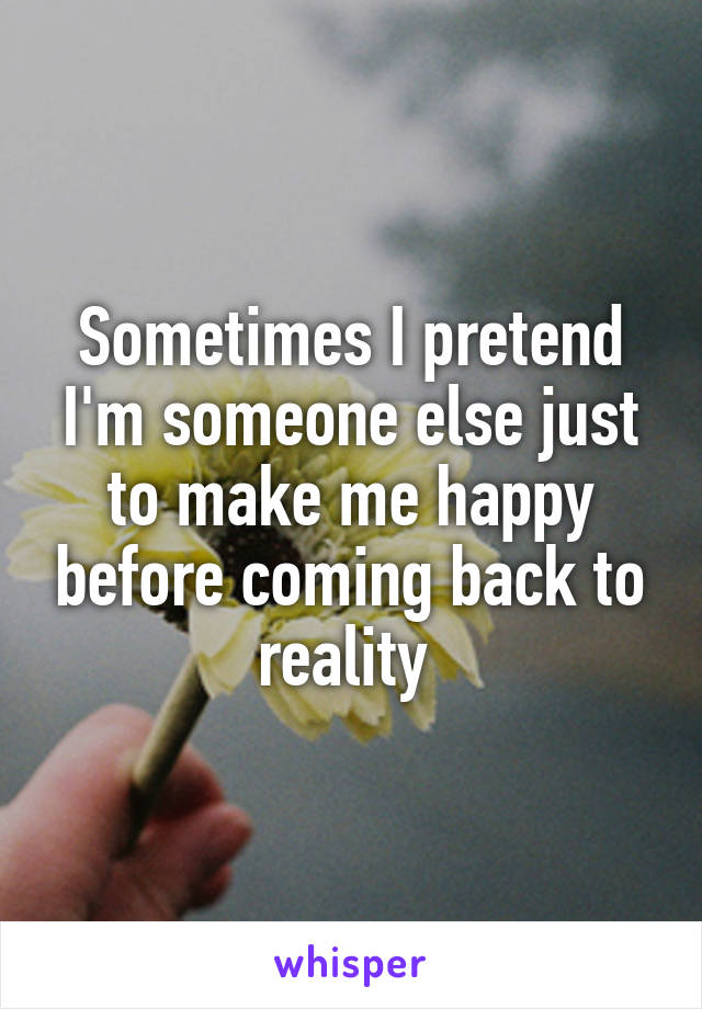 Sometimes I pretend I'm someone else just to make me happy before coming back to reality 
