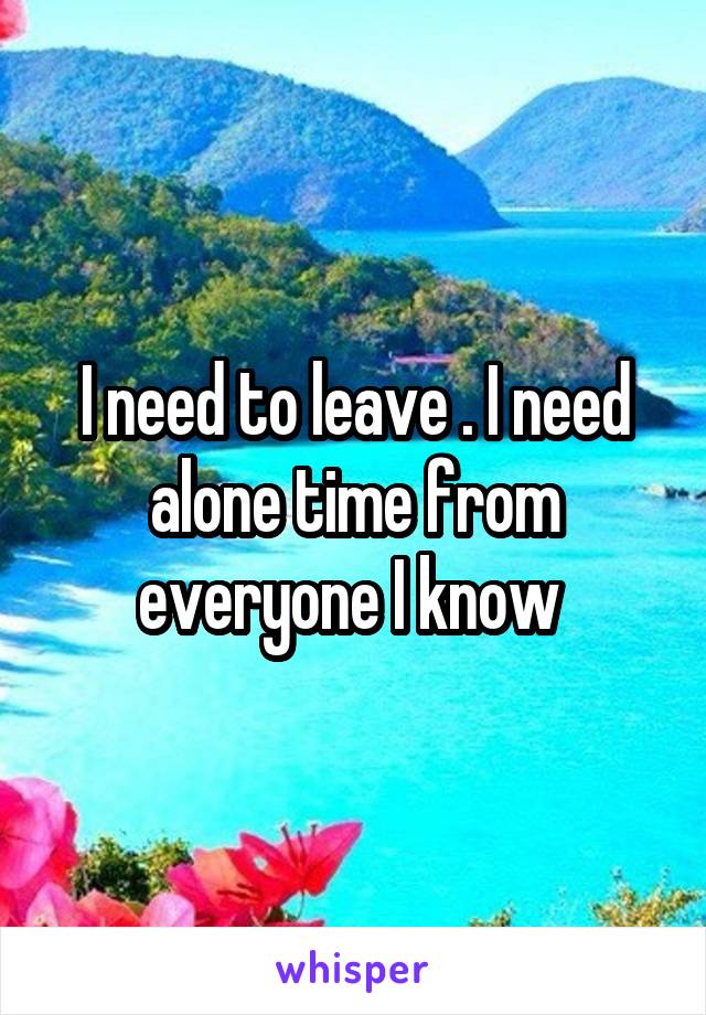 I need to leave . I need alone time from everyone I know 