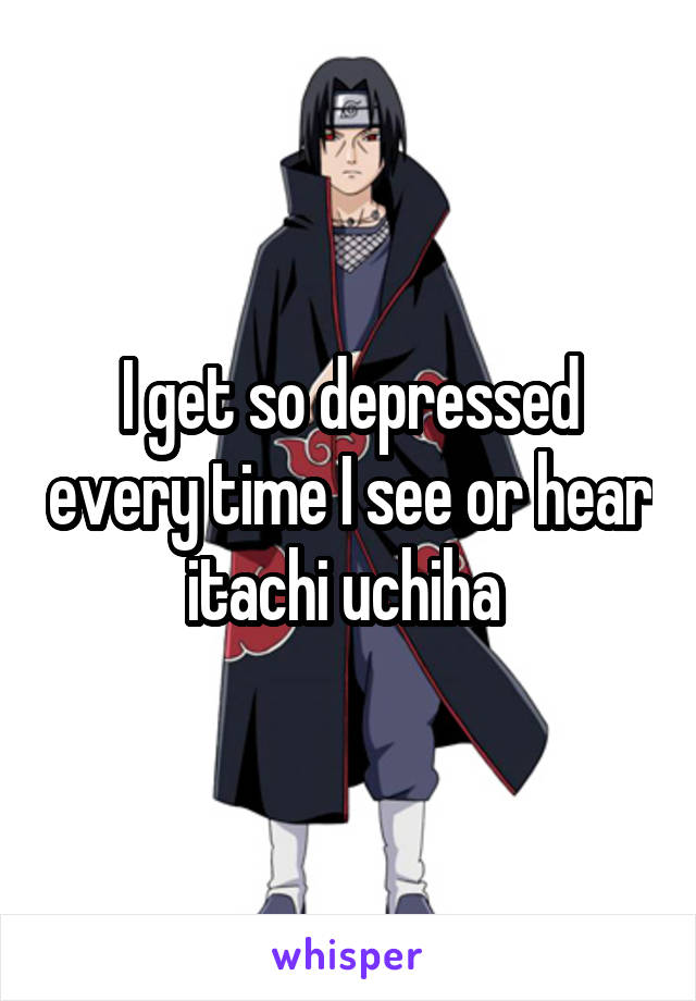 I get so depressed every time I see or hear itachi uchiha 