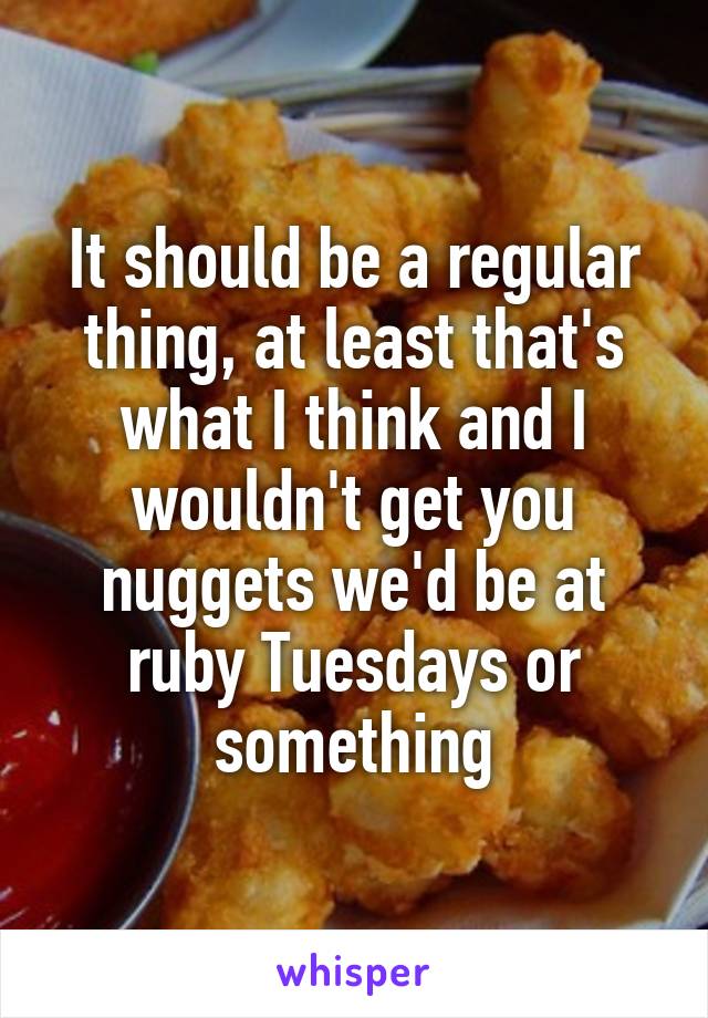 It should be a regular thing, at least that's what I think and I wouldn't get you nuggets we'd be at ruby Tuesdays or something