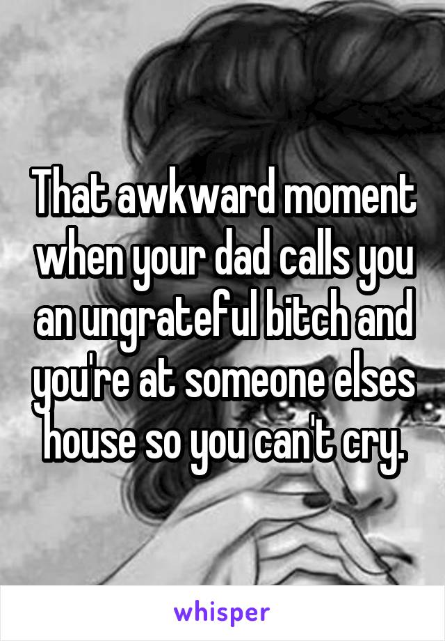 That awkward moment when your dad calls you an ungrateful bitch and you're at someone elses house so you can't cry.