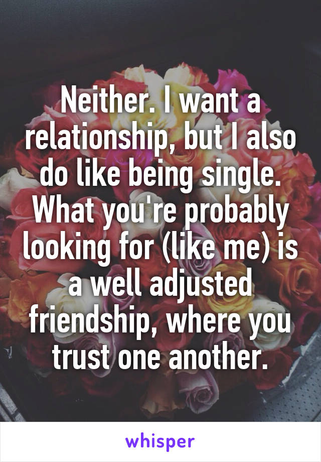 Neither. I want a relationship, but I also do like being single. What you're probably looking for (like me) is a well adjusted friendship, where you trust one another.