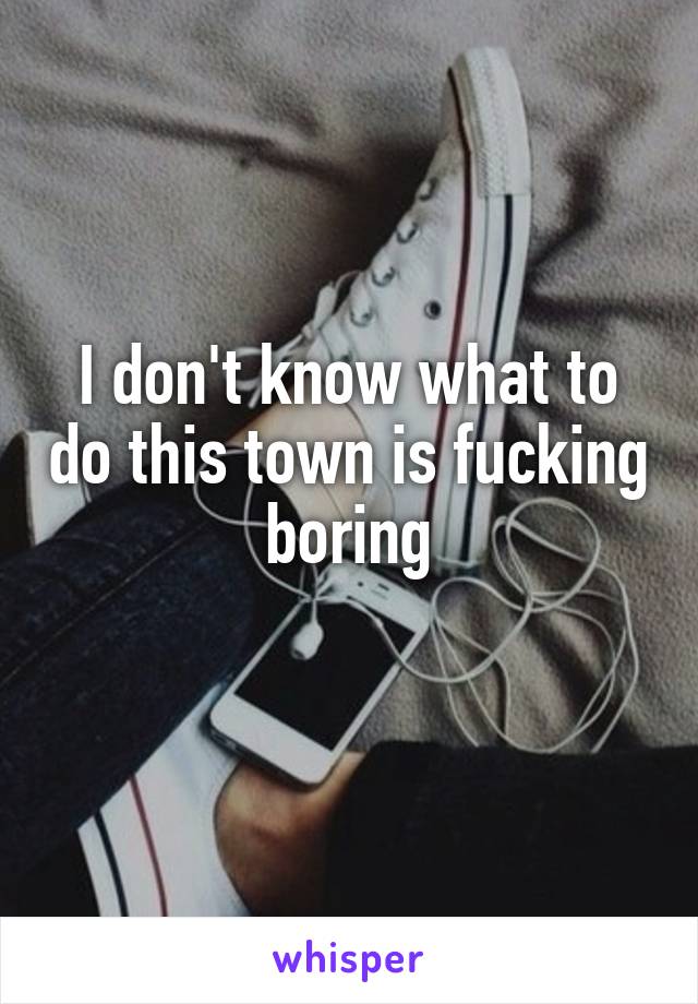 I don't know what to do this town is fucking boring

