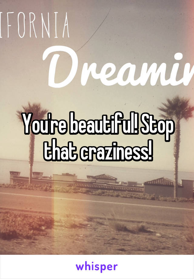 You're beautiful! Stop that craziness!