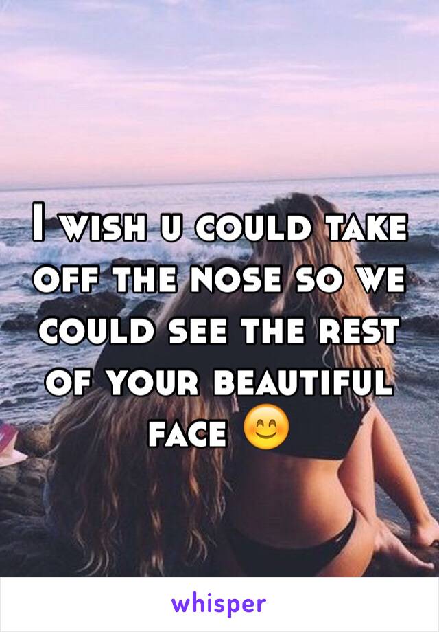 I wish u could take off the nose so we could see the rest of your beautiful face 😊