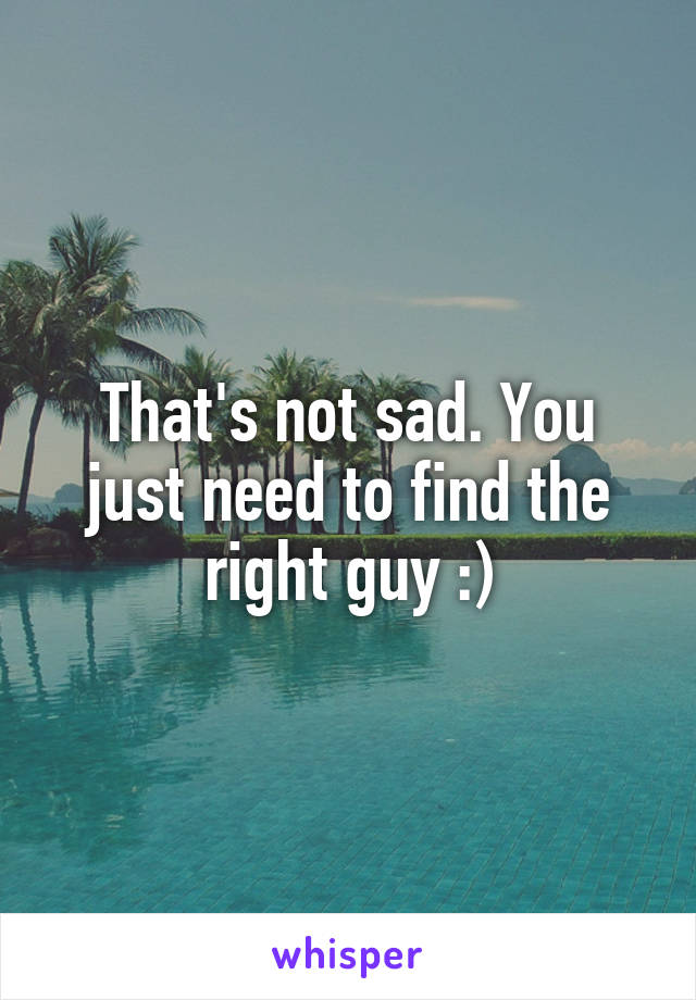That's not sad. You just need to find the right guy :)