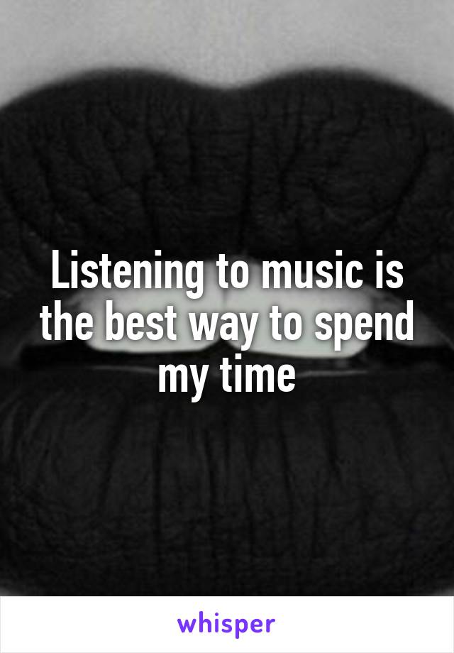 Listening to music is the best way to spend my time