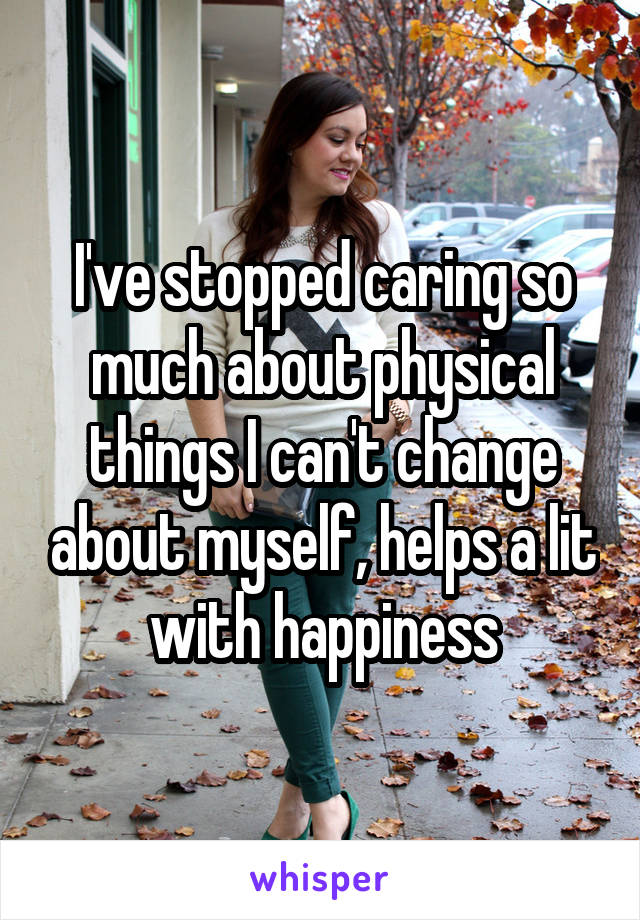 I've stopped caring so much about physical things I can't change about myself, helps a lit with happiness