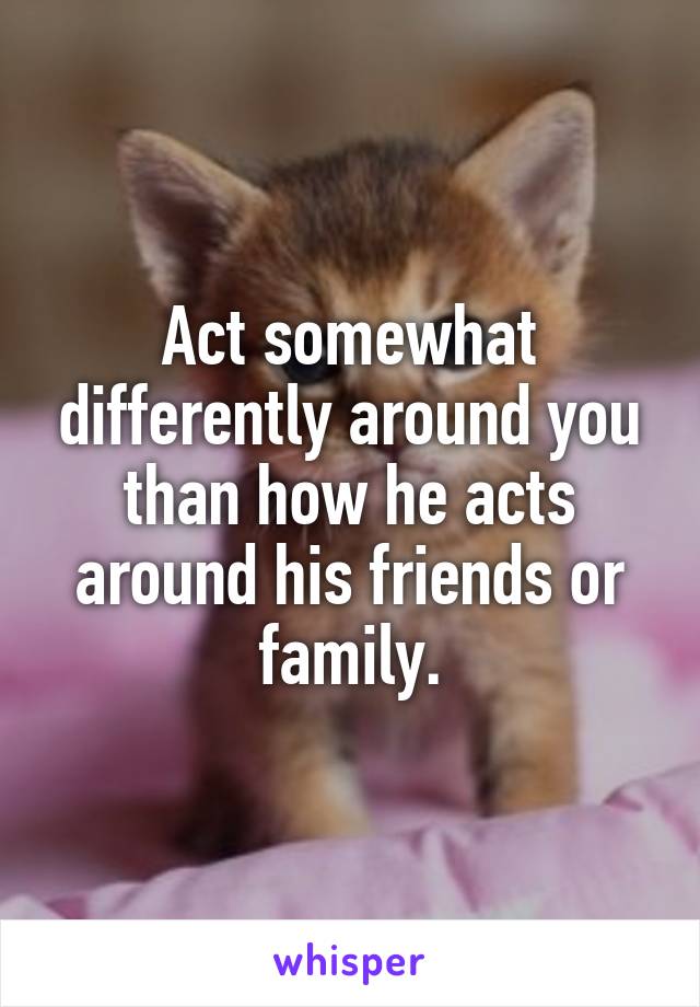 Act somewhat differently around you than how he acts around his friends or family.