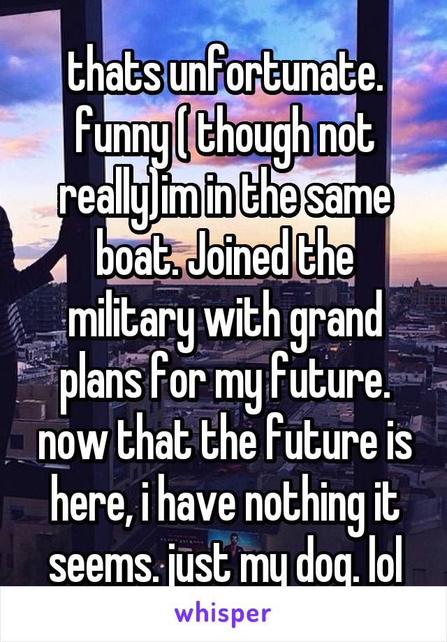 thats unfortunate. funny ( though not really)im in the same boat. Joined the military with grand plans for my future. now that the future is here, i have nothing it seems. just my dog. lol
