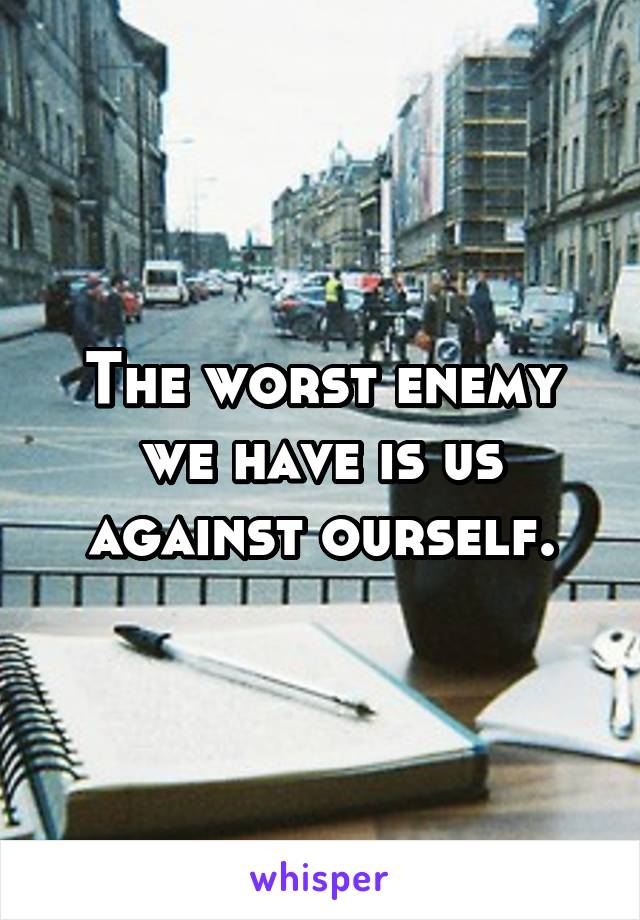 The worst enemy we have is us against ourself.