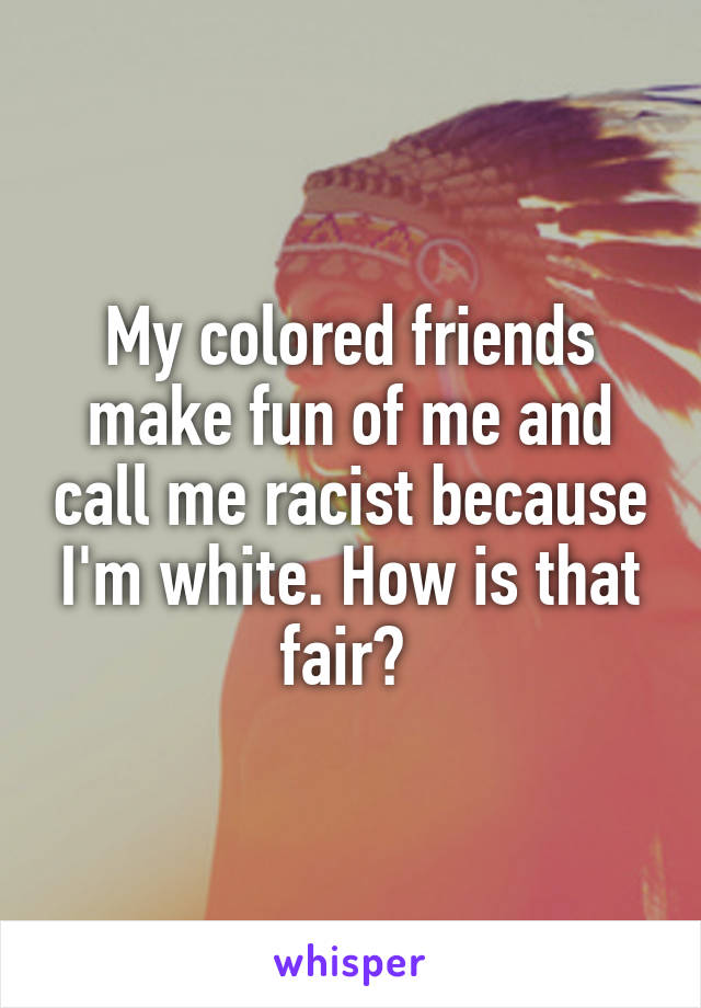 My colored friends make fun of me and call me racist because I'm white. How is that fair? 