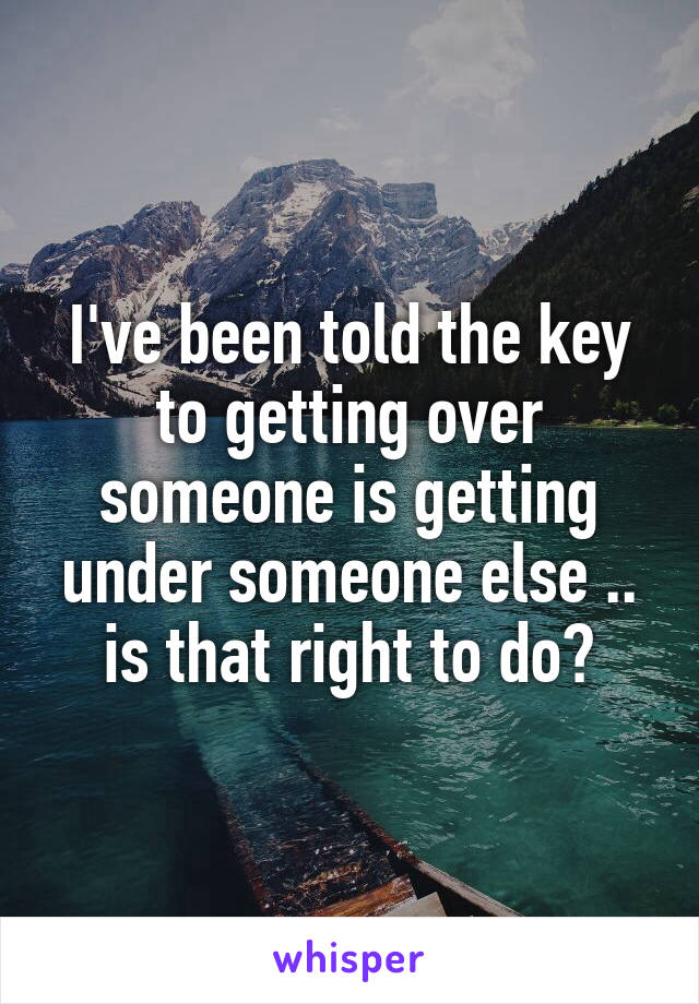 I've been told the key to getting over someone is getting under someone else .. is that right to do?