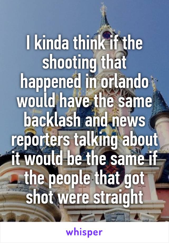 I kinda think if the shooting that happened in orlando would have the same backlash and news reporters talking about it would be the same if the people that got shot were straight