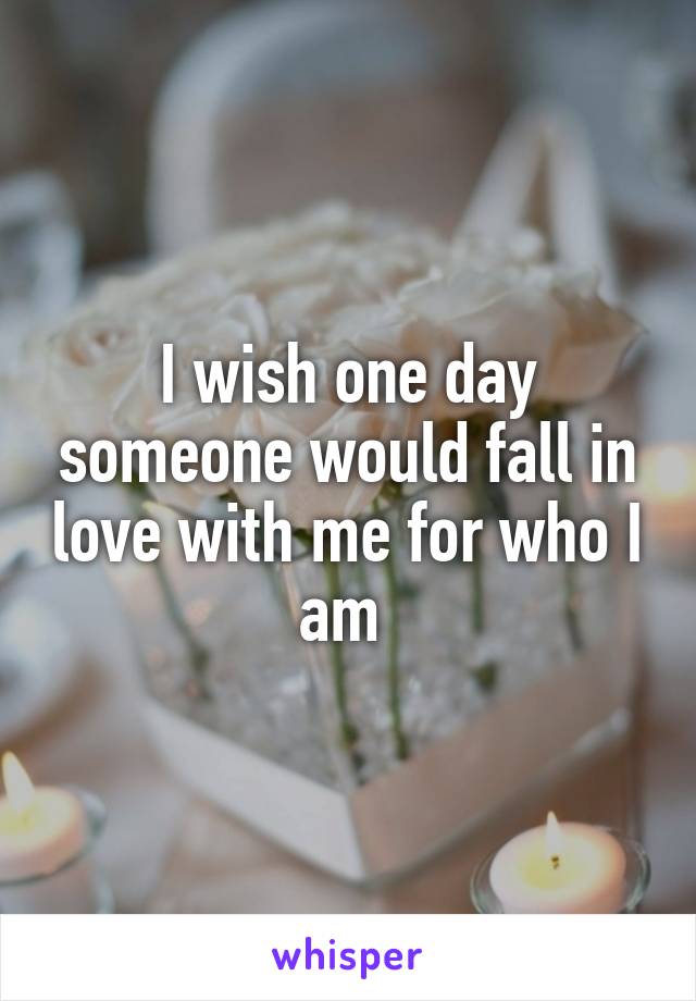 I wish one day someone would fall in love with me for who I am 