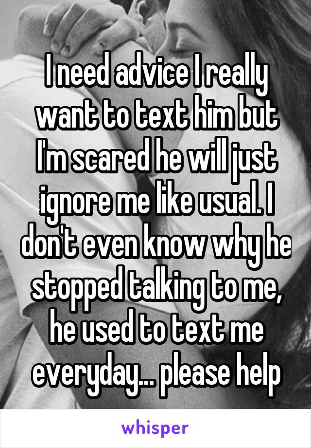 I need advice I really want to text him but I'm scared he will just ignore me like usual. I don't even know why he stopped talking to me, he used to text me everyday... please help