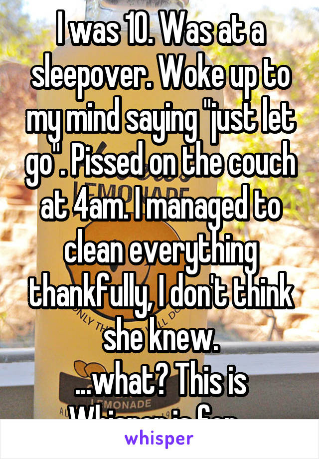 I was 10. Was at a sleepover. Woke up to my mind saying "just let go". Pissed on the couch at 4am. I managed to clean everything thankfully, I don't think she knew.
...what? This is Whisper is for...