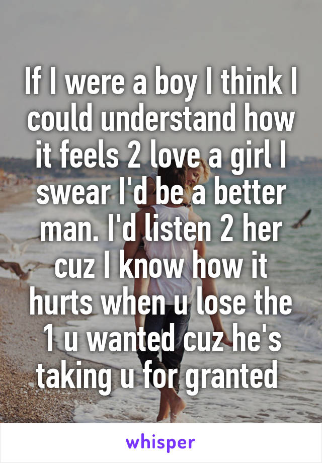 If I were a boy I think I could understand how it feels 2 love a girl I swear I'd be a better man. I'd listen 2 her cuz I know how it hurts when u lose the 1 u wanted cuz he's taking u for granted 