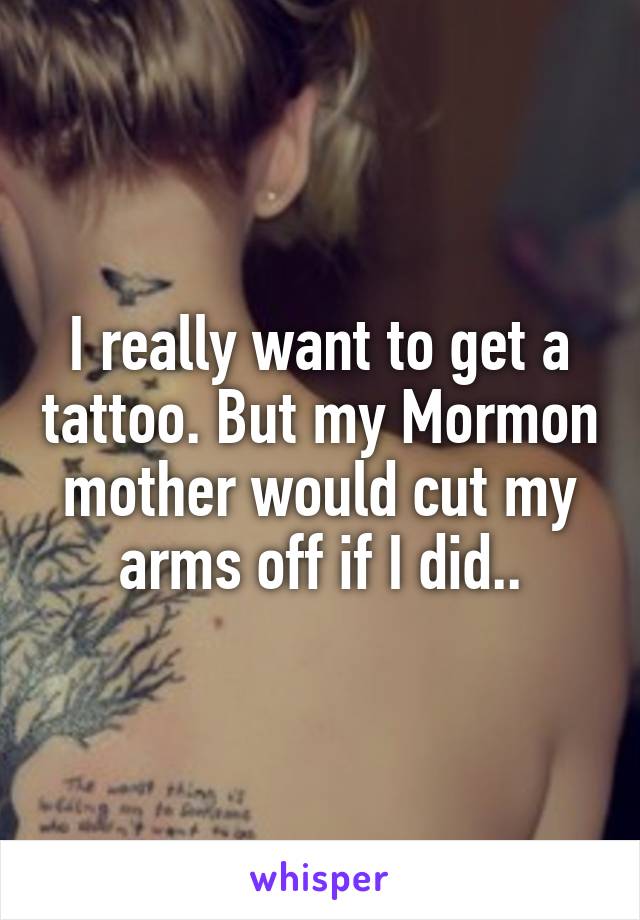 I really want to get a tattoo. But my Mormon mother would cut my arms off if I did..