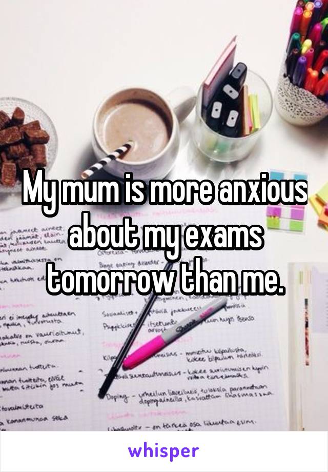 My mum is more anxious about my exams tomorrow than me.