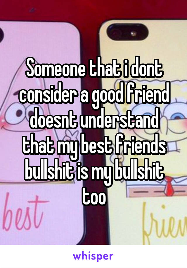 Someone that i dont consider a good friend doesnt understand that my best friends bullshit is my bullshit too