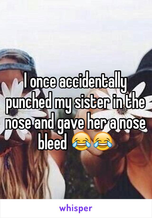 I once accidentally punched my sister in the nose and gave her a nose bleed 😂😂