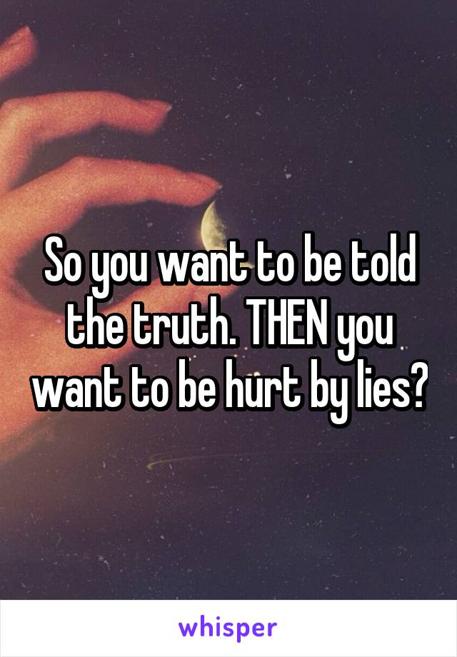 So you want to be told the truth. THEN you want to be hurt by lies?