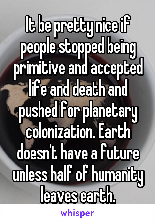 It be pretty nice if people stopped being primitive and accepted life and death and pushed for planetary colonization. Earth doesn't have a future unless half of humanity leaves earth.