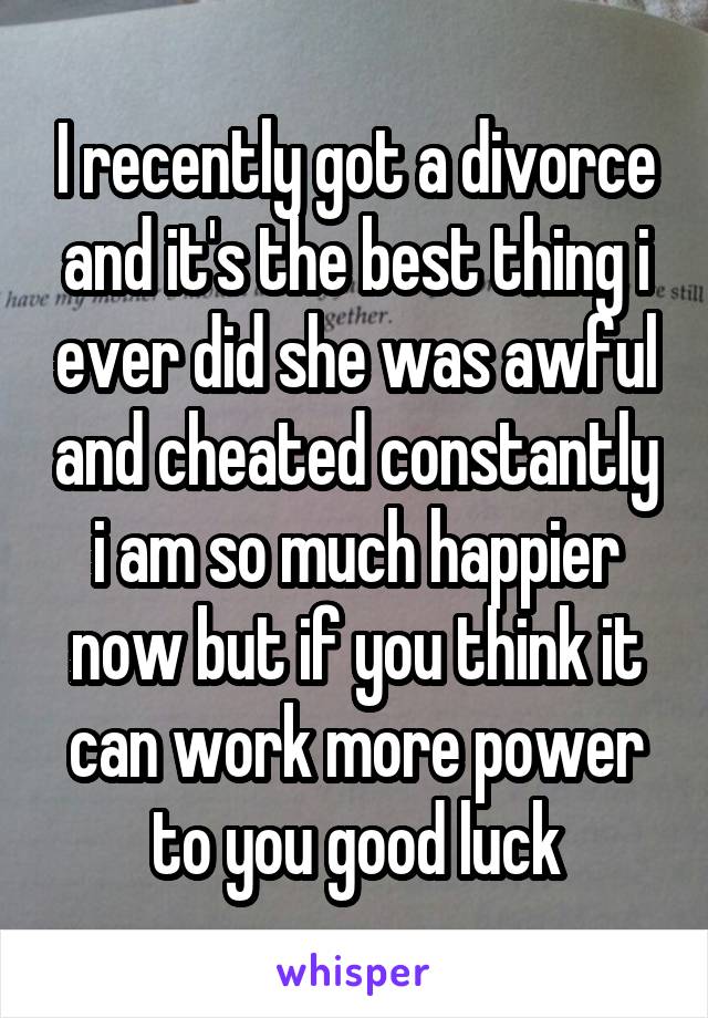 I recently got a divorce and it's the best thing i ever did she was awful and cheated constantly i am so much happier now but if you think it can work more power to you good luck