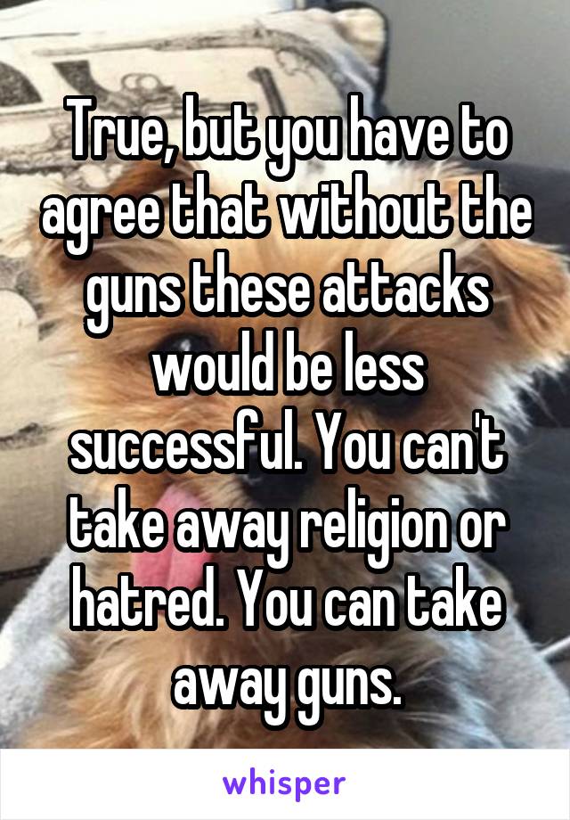 True, but you have to agree that without the guns these attacks would be less successful. You can't take away religion or hatred. You can take away guns.