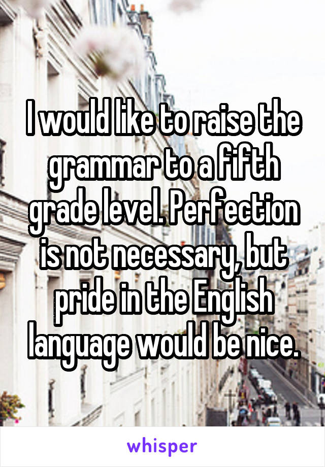 I would like to raise the grammar to a fifth grade level. Perfection is not necessary, but pride in the English language would be nice.