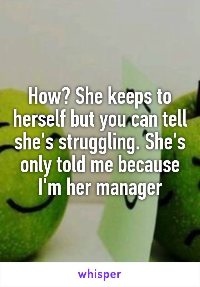 How? She keeps to herself but you can tell she's struggling. She's only told me because I'm her manager