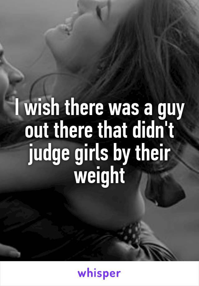 I wish there was a guy out there that didn't judge girls by their weight