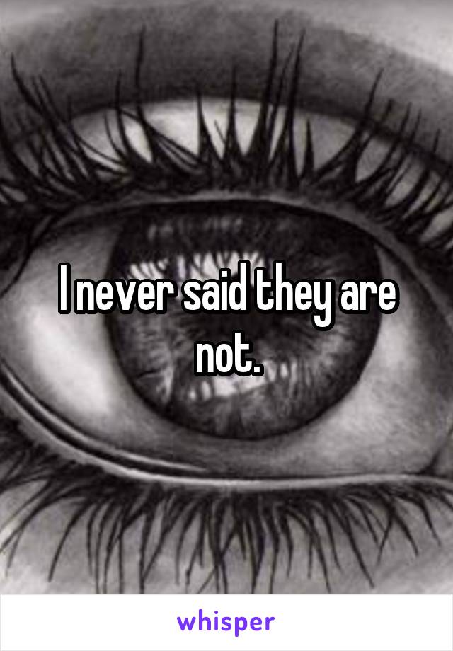 I never said they are not.
