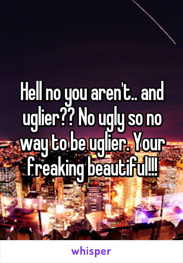 Hell no you aren't.. and uglier?? No ugly so no way to be uglier. Your freaking beautiful!!!