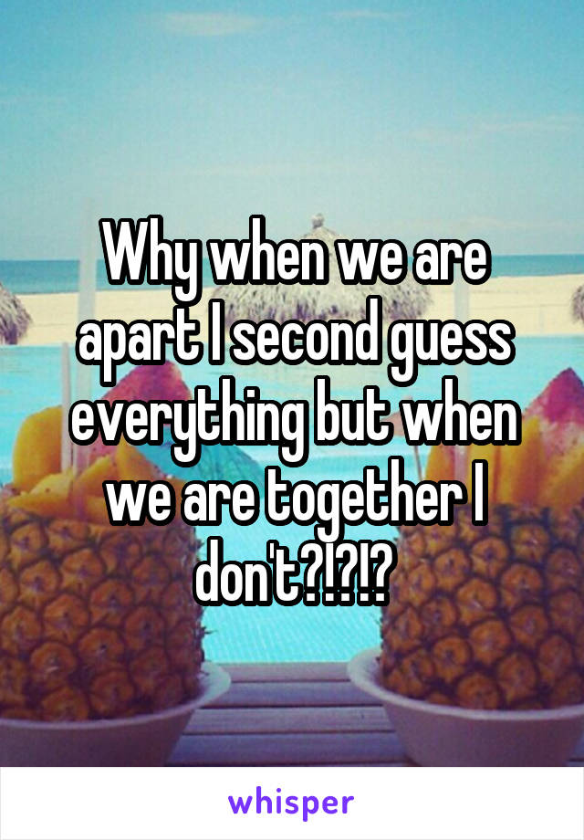 Why when we are apart I second guess everything but when we are together I don't?!?!?