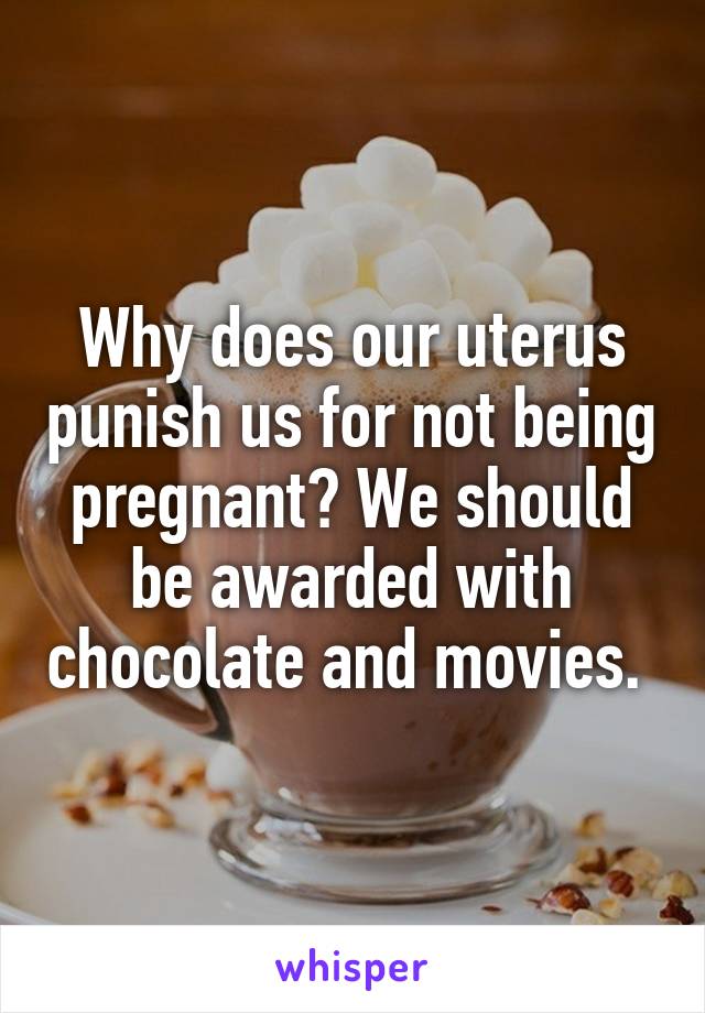 Why does our uterus punish us for not being pregnant? We should be awarded with chocolate and movies. 