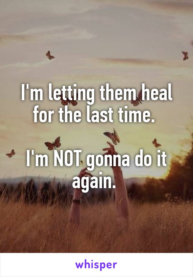 I'm letting them heal for the last time. 

I'm NOT gonna do it again. 