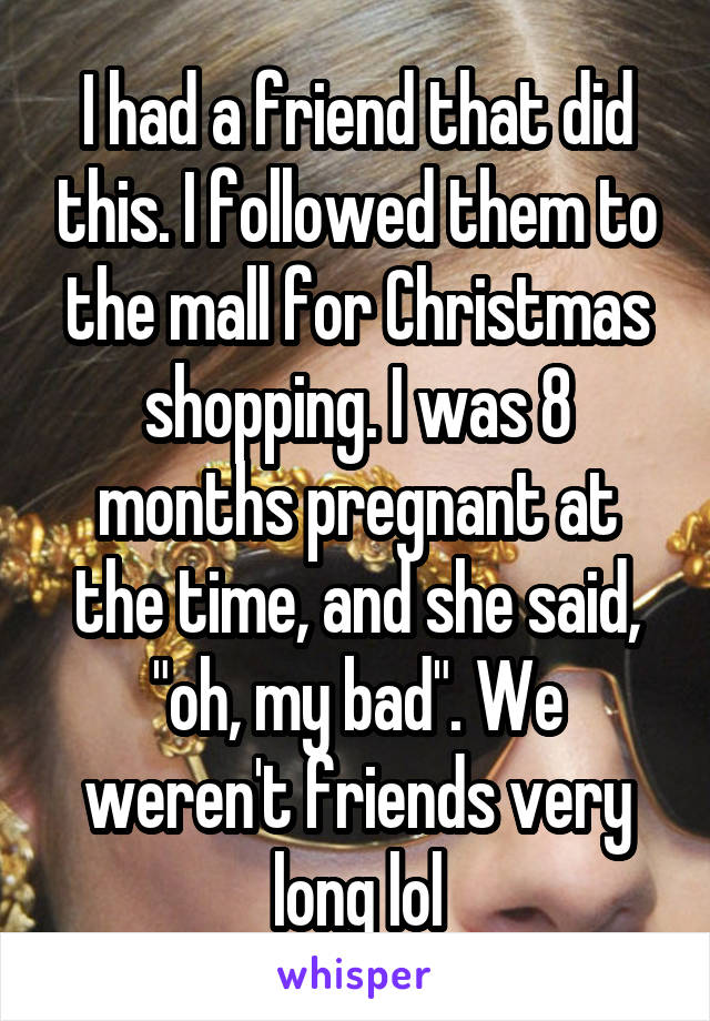 I had a friend that did this. I followed them to the mall for Christmas shopping. I was 8 months pregnant at the time, and she said, "oh, my bad". We weren't friends very long lol