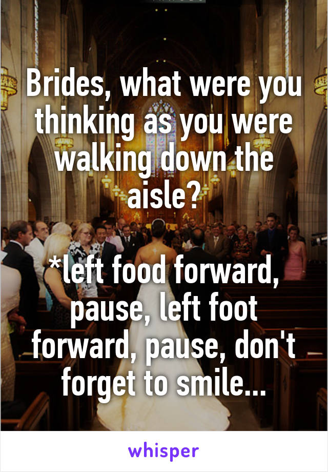Brides, what were you thinking as you were walking down the aisle?

*left food forward, pause, left foot forward, pause, don't forget to smile...
