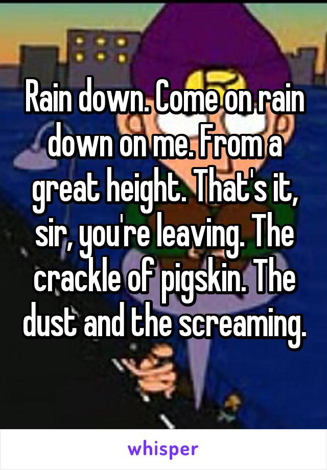 Rain down. Come on rain down on me. From a great height. That's it, sir, you're leaving. The crackle of pigskin. The dust and the screaming. 